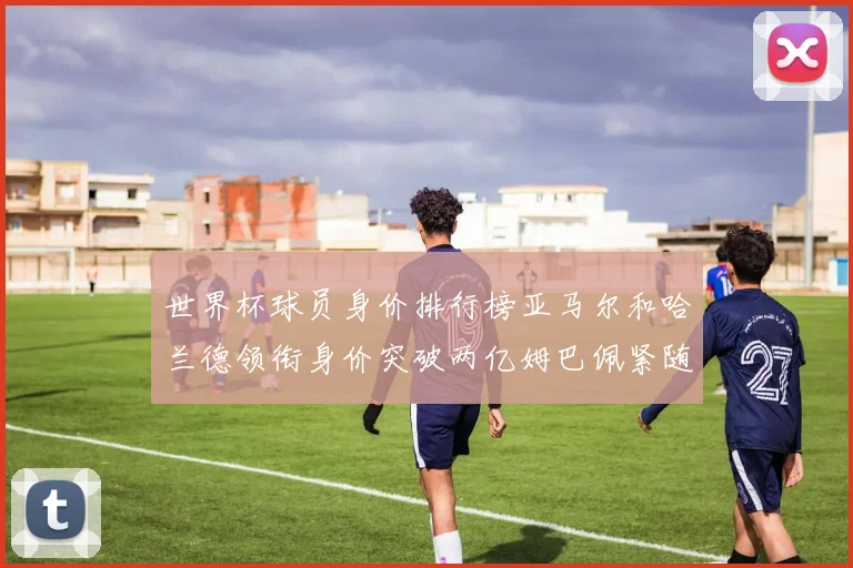 世界杯球员身价排行榜亚马尔和哈兰德领衔身价突破两亿姆巴佩紧随其后