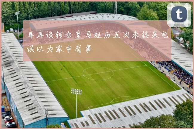 库库谈转会皇马经历五次未接来电误以为家中有事