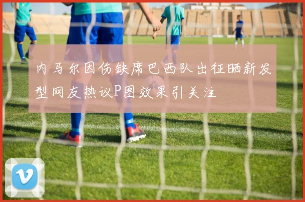 内马尔因伤缺席巴西队出征晒新发型网友热议P图效果引关注