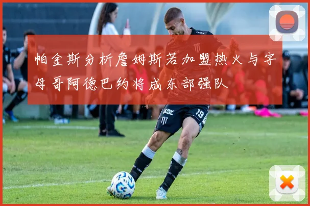 帕金斯分析詹姆斯若加盟热火与字母哥阿德巴约将成东部强队
