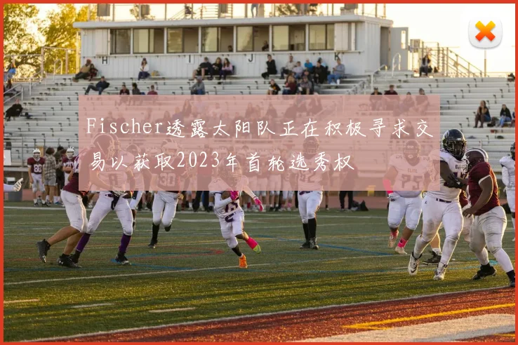 Fischer透露太阳队正在积极寻求交易以获取2023年首轮选秀权