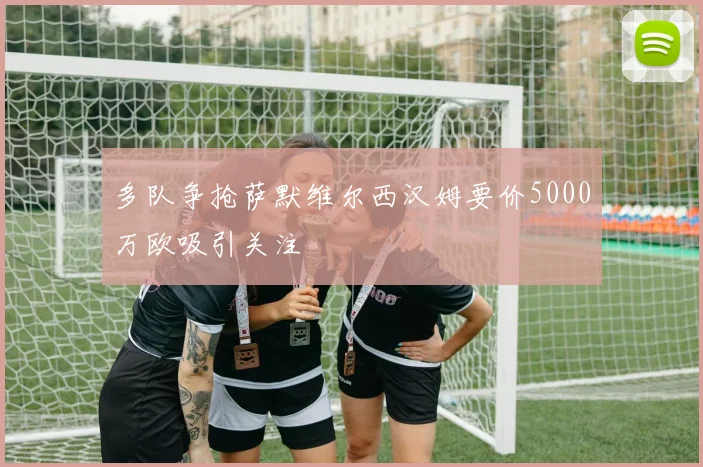 多队争抢萨默维尔西汉姆要价5000万欧吸引关注