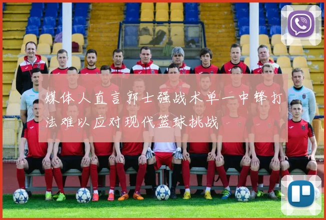 媒体人直言郭士强战术单一中锋打法难以应对现代篮球挑战