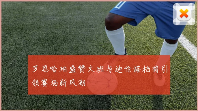 罗恩哈珀盛赞文班与迪伦搭档将引领赛场新风潮