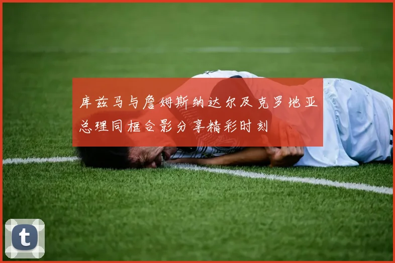 库兹马与詹姆斯纳达尔及克罗地亚总理同框合影分享精彩时刻