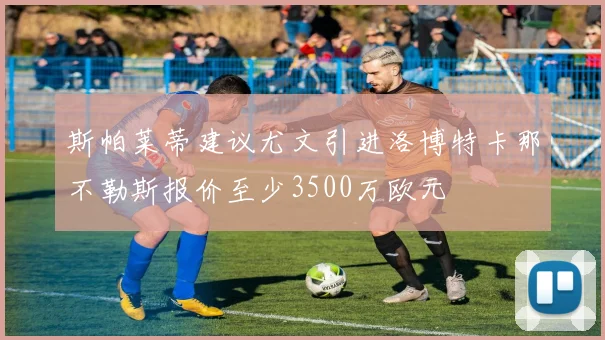 斯帕莱蒂建议尤文引进洛博特卡那不勒斯报价至少3500万欧元