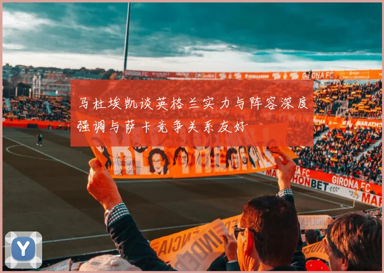 马杜埃凯谈英格兰实力与阵容深度强调与萨卡竞争关系友好