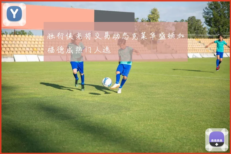 独行侠老将交易动态克莱华盛顿加福德成热门人选