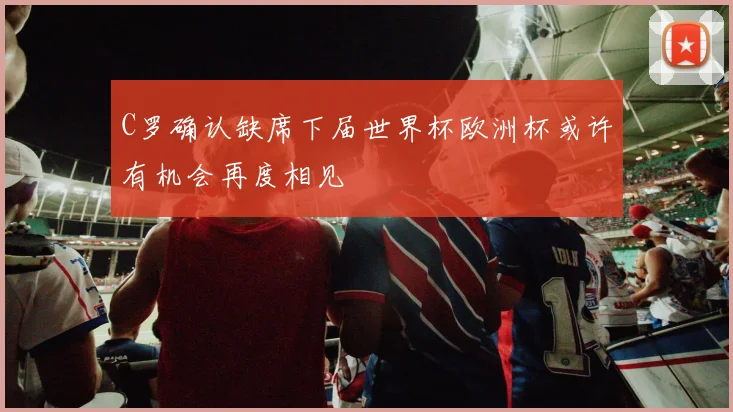 C罗确认缺席下届世界杯欧洲杯或许有机会再度相见